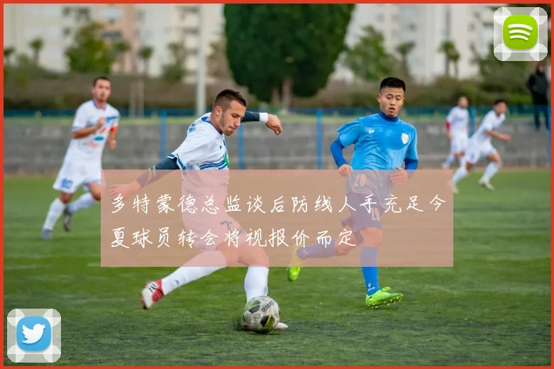 多特蒙德总监谈后防线人手充足今夏球员转会将视报价而定