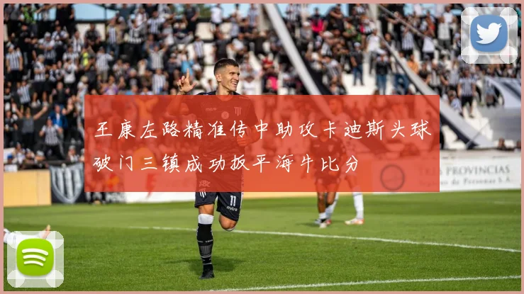 王康左路精准传中助攻卡迪斯头球破门三镇成功扳平海牛比分