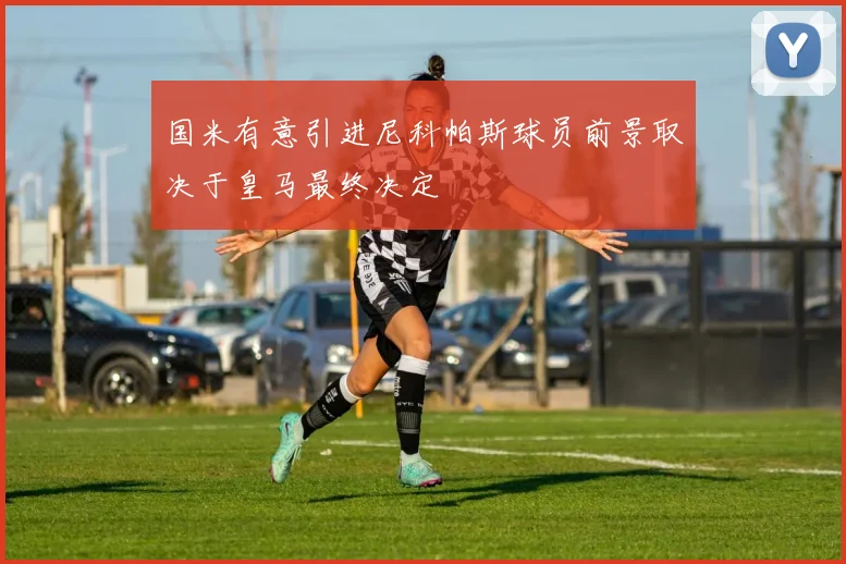 国米有意引进尼科帕斯球员前景取决于皇马最终决定