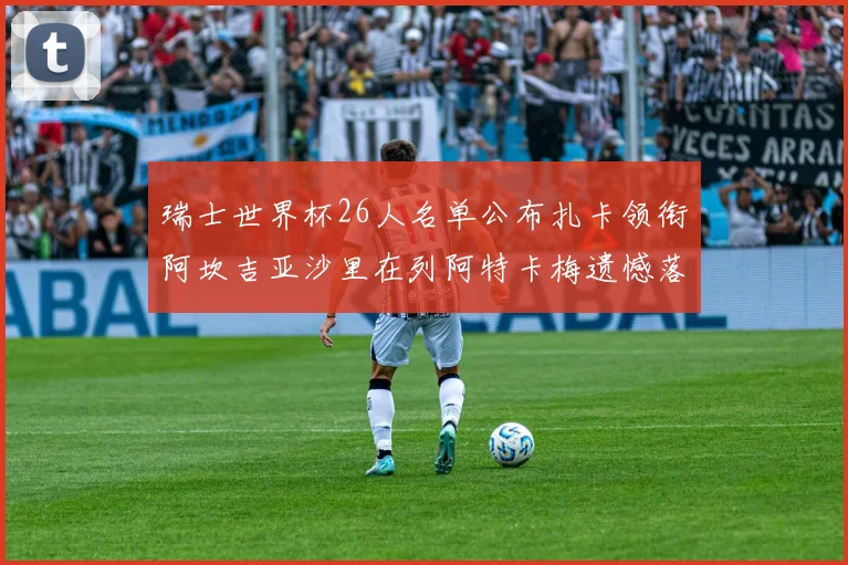 瑞士世界杯26人名单公布扎卡领衔阿坎吉亚沙里在列阿特卡梅遗憾落选