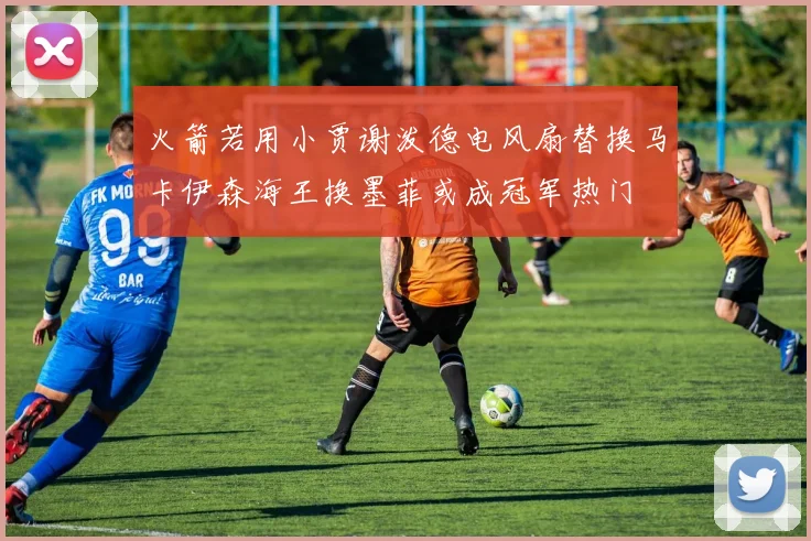 火箭若用小贾谢泼德电风扇替换马卡伊森海王换墨菲或成冠军热门