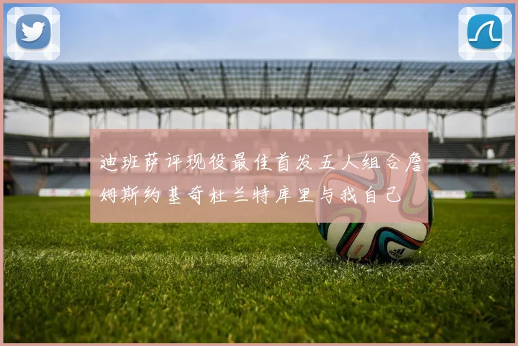 迪班萨评现役最佳首发五人组合詹姆斯约基奇杜兰特库里与我自己