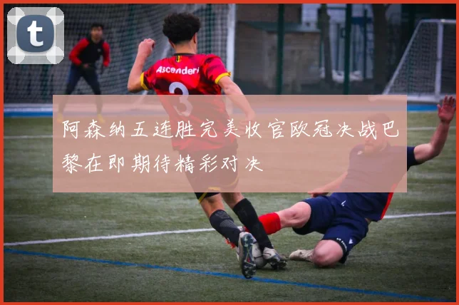 阿森纳五连胜完美收官欧冠决战巴黎在即期待精彩对决