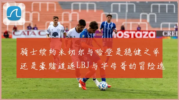 骑士续约米切尔与哈登是稳健之举还是豪赌追逐LBJ与字母哥的冒险选择
