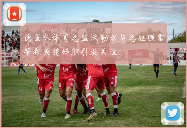 德国队体育总监沃勒尔与总经理雷蒂希或将辞职引发关注