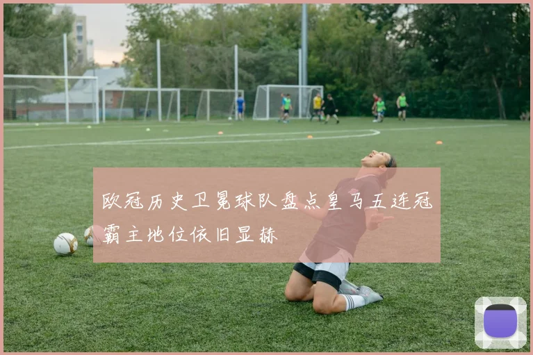 欧冠历史卫冕球队盘点皇马五连冠霸主地位依旧显赫
