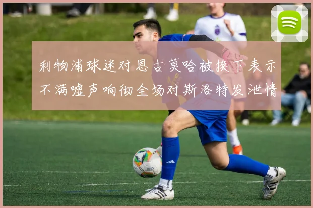 利物浦球迷对恩古莫哈被换下表示不满嘘声响彻全场对斯洛特发泄情绪